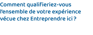 Comment qualifieriez-vous l ensemble de votre expérience vécue chez Entreprendre ici   