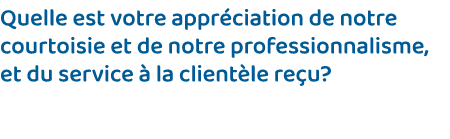 Quelle est votre appréciation de notre courtoisie et de notre professionnalisme, et du service à la clientèle reçu 