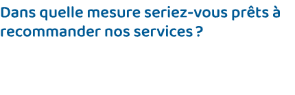 Dans quelle mesure seriez-vous prêts à recommander nos services   